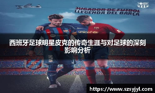 西班牙足球明星皮克的传奇生涯与对足球的深刻影响分析